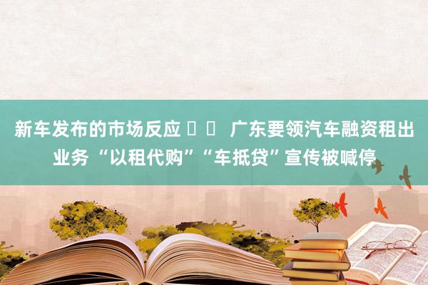 新车发布的市场反应 		 广东要领汽车融资租出业务 “以租代购”“车抵贷”宣传被喊停