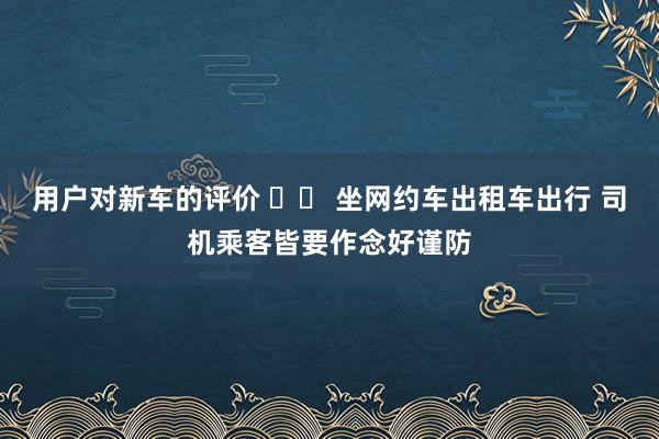 用户对新车的评价 		 坐网约车出租车出行 司机乘客皆要作念好谨防