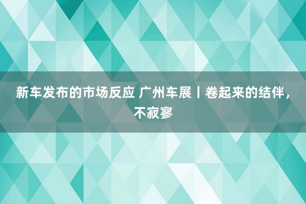 新车发布的市场反应 广州车展丨卷起来的结伴，不寂寥