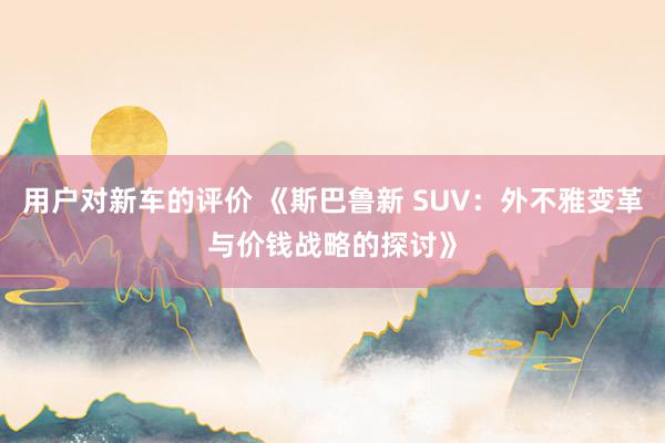 用户对新车的评价 《斯巴鲁新 SUV：外不雅变革与价钱战略的探讨》