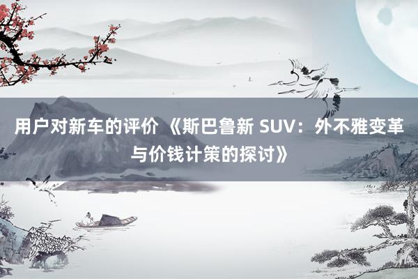 用户对新车的评价 《斯巴鲁新 SUV：外不雅变革与价钱计策的探讨》