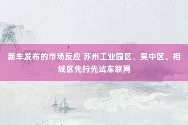 新车发布的市场反应 苏州工业园区、吴中区、相城区先行先试车联网