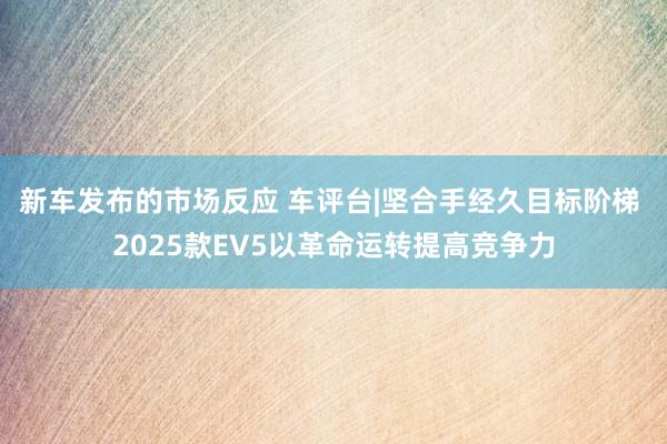 新车发布的市场反应 车评台|坚合手经久目标阶梯 2025款EV5以革命运转提高竞争力