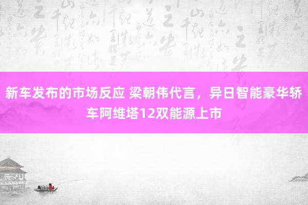 新车发布的市场反应 梁朝伟代言，异日智能豪华轿车阿维塔12双能源上市