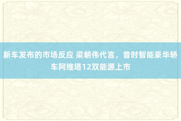 新车发布的市场反应 梁朝伟代言，昔时智能豪华轿车阿维塔12双能源上市