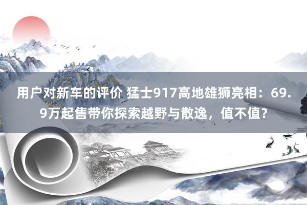 用户对新车的评价 猛士917高地雄狮亮相：69.9万起售带你探索越野与散逸，值不值？