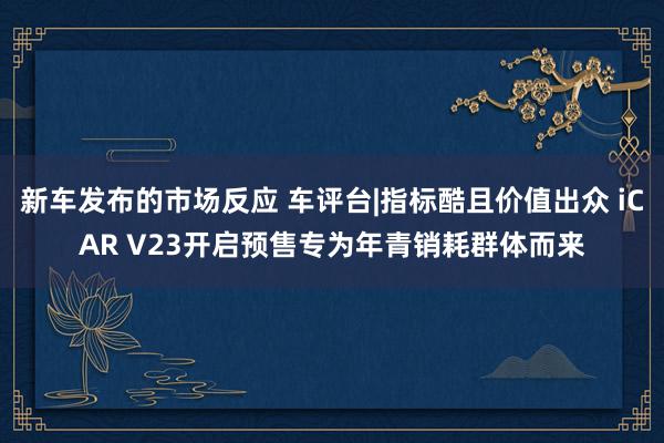 新车发布的市场反应 车评台|指标酷且价值出众 iCAR V23开启预售专为年青销耗群体而来