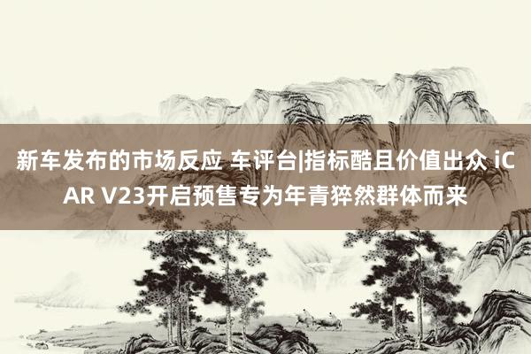 新车发布的市场反应 车评台|指标酷且价值出众 iCAR V23开启预售专为年青猝然群体而来