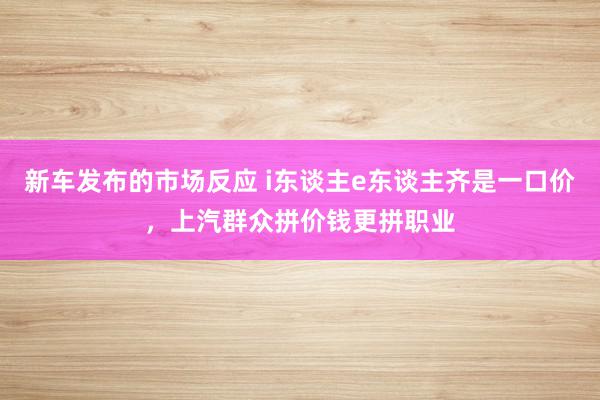 新车发布的市场反应 i东谈主e东谈主齐是一口价，上汽群众拼价钱更拼职业