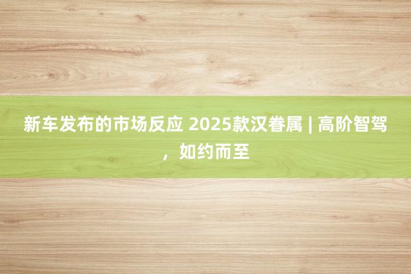 新车发布的市场反应 2025款汉眷属 | 高阶智驾，如约而至