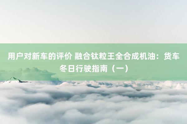 用户对新车的评价 融合钛粒王全合成机油：货车冬日行驶指南（一）