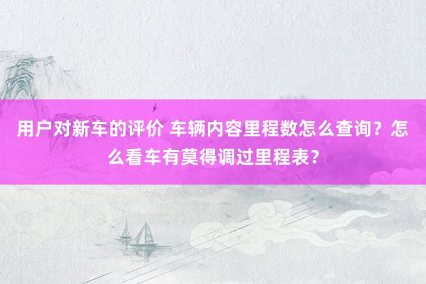 用户对新车的评价 车辆内容里程数怎么查询？怎么看车有莫得调过里程表？