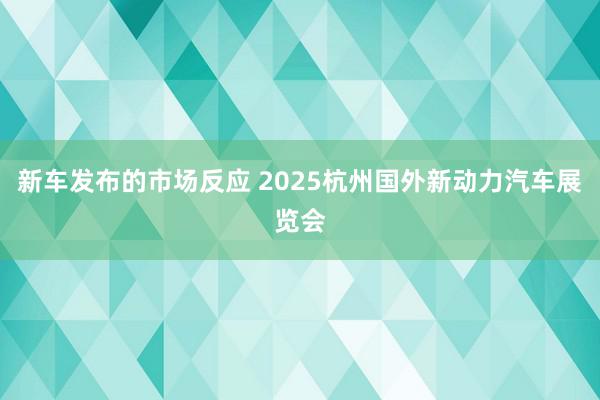 新车发布的市场反应 2025杭州国外新动力汽车展览会