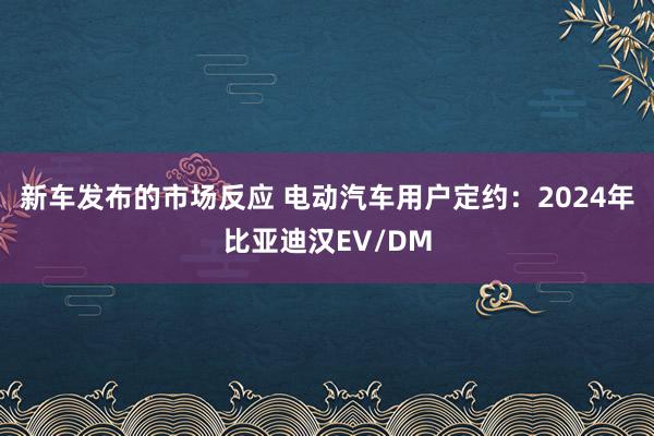 新车发布的市场反应 电动汽车用户定约：2024年比亚迪汉EV/DM