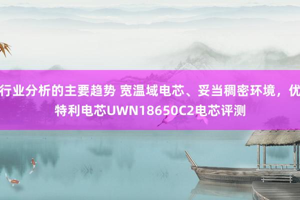 行业分析的主要趋势 宽温域电芯、妥当稠密环境，优特利电芯UWN18650C2电芯评测