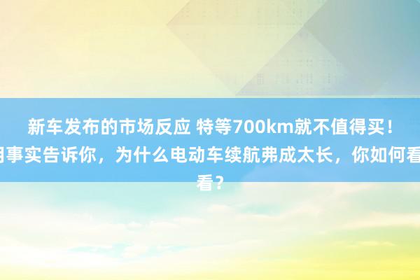 新车发布的市场反应 特等700km就不值得买！用事实告诉你，为什么电动车续航弗成太长，你如何看？