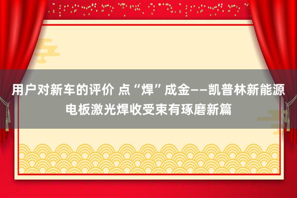 用户对新车的评价 点“焊”成金——凯普林新能源电板激光焊收受束有琢磨新篇