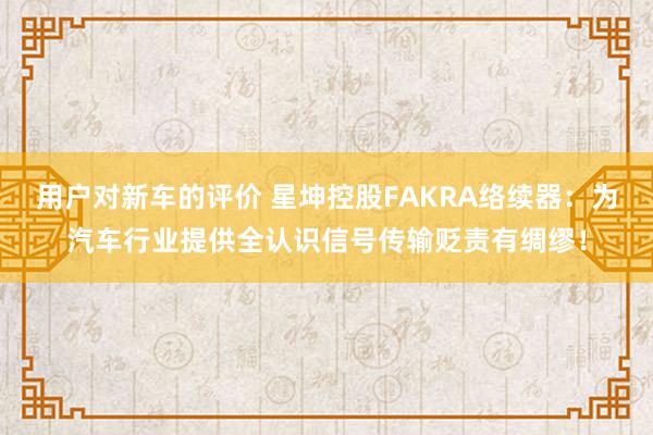 用户对新车的评价 星坤控股FAKRA络续器：为汽车行业提供全认识信号传输贬责有绸缪！