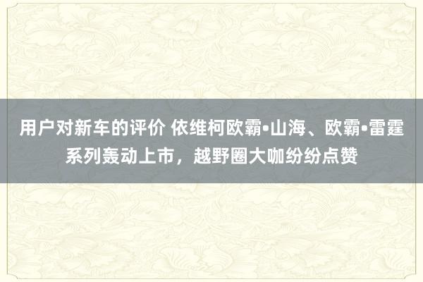 用户对新车的评价 依维柯欧霸•山海、欧霸•雷霆系列轰动上市，越野圈大咖纷纷点赞