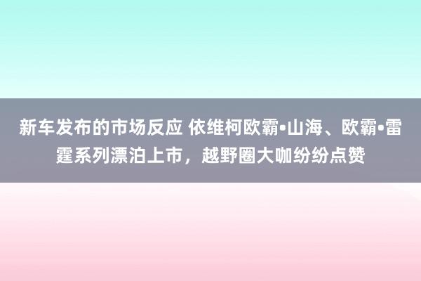 新车发布的市场反应 依维柯欧霸•山海、欧霸•雷霆系列漂泊上市，越野圈大咖纷纷点赞