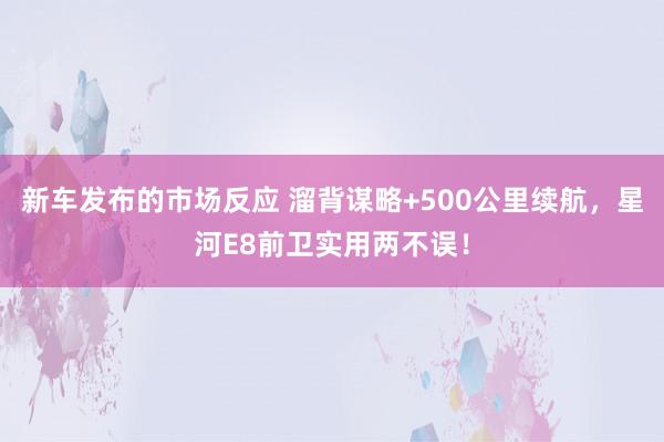 新车发布的市场反应 溜背谋略+500公里续航，星河E8前卫实用两不误！