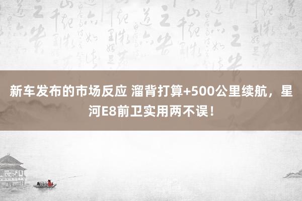 新车发布的市场反应 溜背打算+500公里续航，星河E8前卫实用两不误！