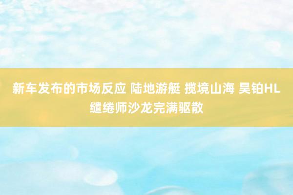 新车发布的市场反应 陆地游艇 揽境山海 昊铂HL缱绻师沙龙完满驱散