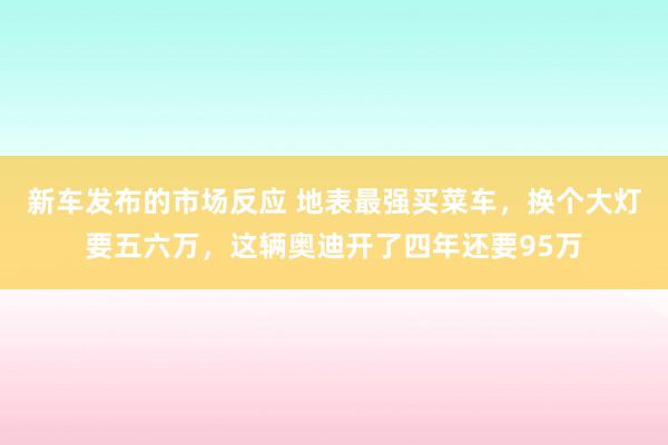 新车发布的市场反应 地表最强买菜车，换个大灯要五六万，这辆奥迪开了四年还要95万