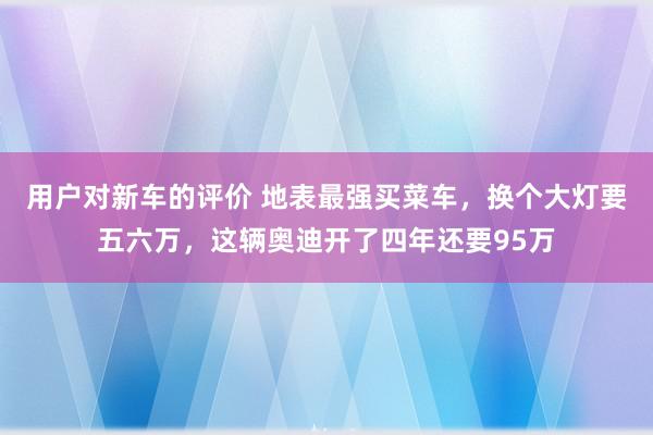 用户对新车的评价 地表最强买菜车，换个大灯要五六万，这辆奥迪开了四年还要95万