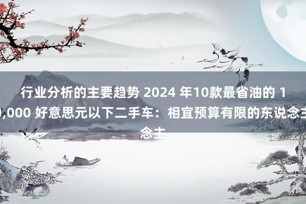 行业分析的主要趋势 2024 年10款最省油的 10,000 好意思元以下二手车：相宜预算有限的东说念主