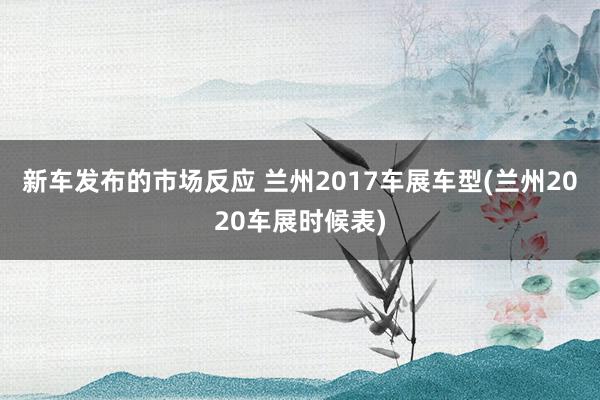 新车发布的市场反应 兰州2017车展车型(兰州2020车展时候表)