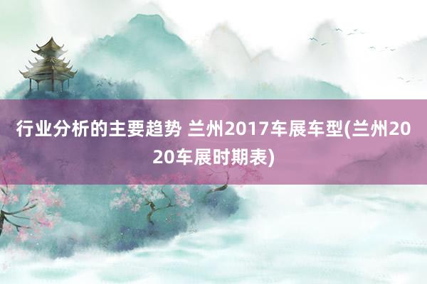 行业分析的主要趋势 兰州2017车展车型(兰州2020车展时期表)