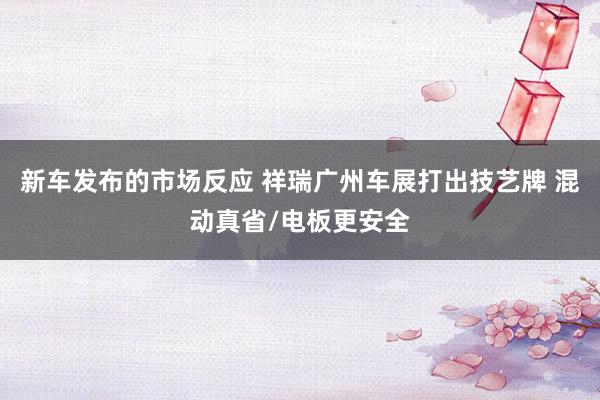 新车发布的市场反应 祥瑞广州车展打出技艺牌 混动真省/电板更安全