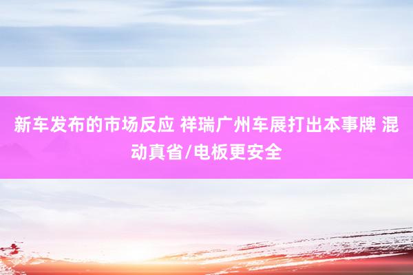 新车发布的市场反应 祥瑞广州车展打出本事牌 混动真省/电板更安全