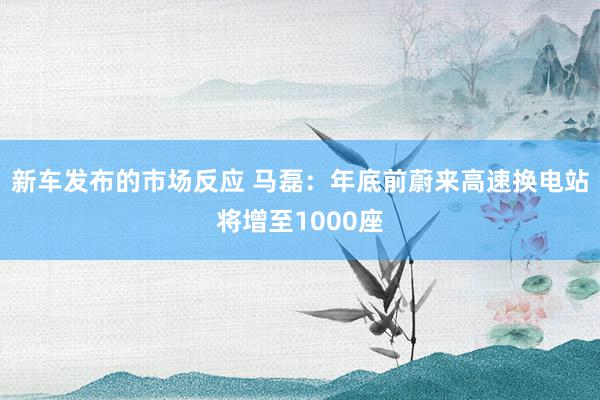 新车发布的市场反应 马磊：年底前蔚来高速换电站将增至1000座