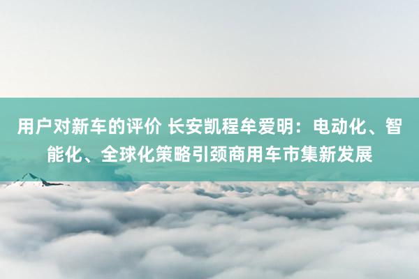 用户对新车的评价 长安凯程牟爱明：电动化、智能化、全球化策略引颈商用车市集新发展