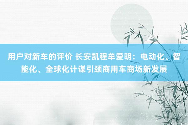 用户对新车的评价 长安凯程牟爱明：电动化、智能化、全球化计谋引颈商用车商场新发展