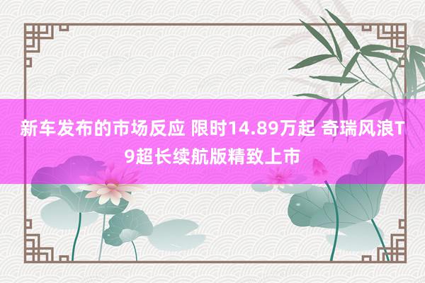 新车发布的市场反应 限时14.89万起 奇瑞风浪T9超长续航版精致上市