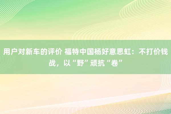 用户对新车的评价 福特中国杨好意思虹：不打价钱战，以“野”顽抗“卷”