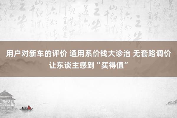 用户对新车的评价 通用系价钱大诊治 无套路调价让东谈主感到“买得值”