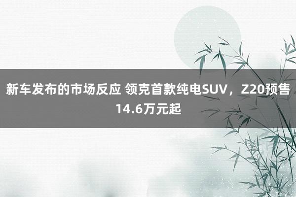 新车发布的市场反应 领克首款纯电SUV，Z20预售14.6万元起