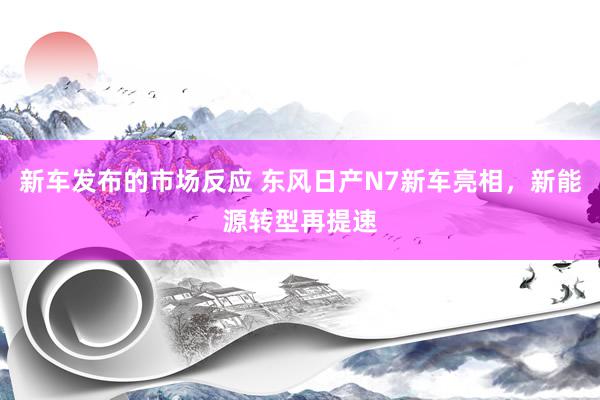 新车发布的市场反应 东风日产N7新车亮相，新能源转型再提速