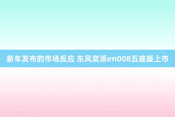 新车发布的市场反应 东风奕派eπ008五座版上市