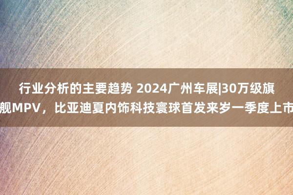 行业分析的主要趋势 2024广州车展|30万级旗舰MPV，比亚迪夏内饰科技寰球首发来岁一季度上市