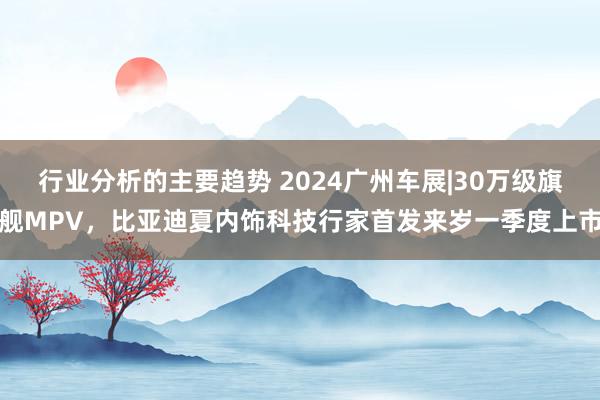 行业分析的主要趋势 2024广州车展|30万级旗舰MPV，比亚迪夏内饰科技行家首发来岁一季度上市