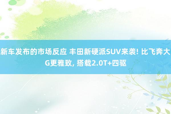 新车发布的市场反应 丰田新硬派SUV来袭! 比飞奔大G更雅致