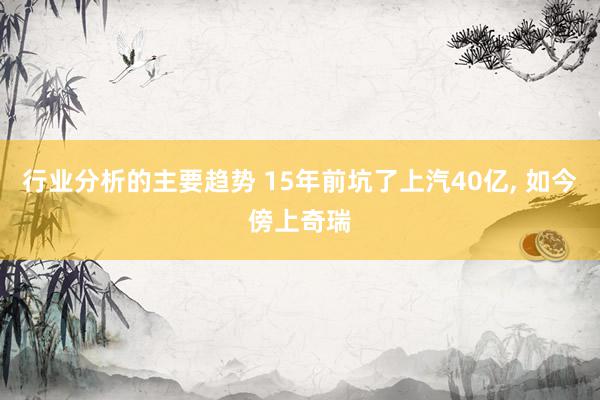 行业分析的主要趋势 15年前坑了上汽40亿, 如今傍上奇瑞