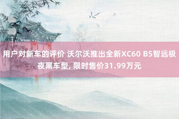 用户对新车的评价 沃尔沃推出全新XC60 B5智远极夜黑车型