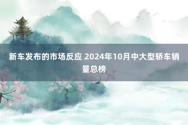 新车发布的市场反应 2024年10月中大型轿车销量总榜