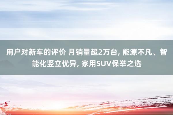 用户对新车的评价 月销量超2万台, 能源不凡、智能化竖立优异